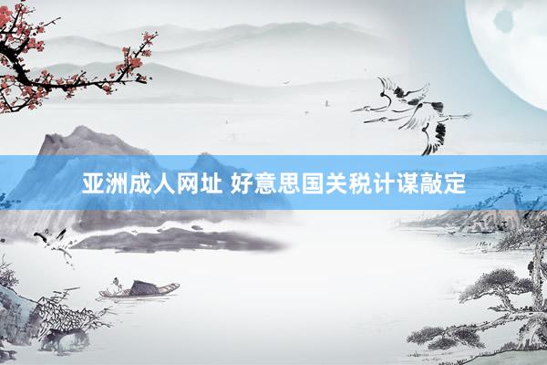 亚洲成人网址 好意思国关税计谋敲定