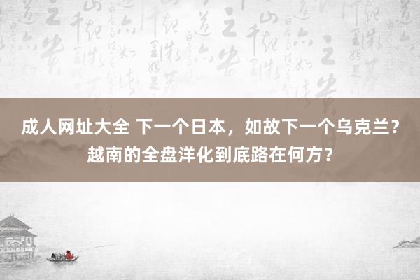 成人网址大全 下一个日本，如故下一个乌克兰？越南的全盘洋化到底路在何方？