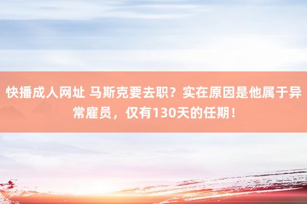 快播成人网址 马斯克要去职？实在原因是他属于异常雇员，仅有130天的任期！