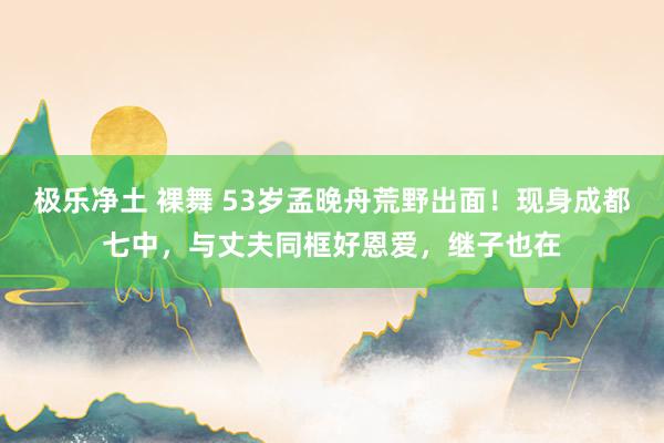 极乐净土 裸舞 53岁孟晚舟荒野出面！现身成都七中，与丈夫同框好恩爱，继子也在