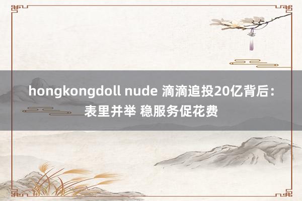 hongkongdoll nude 滴滴追投20亿背后：表里并举 稳服务促花费