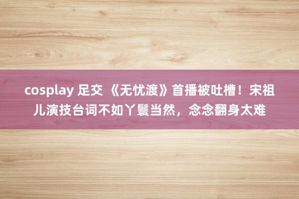 cosplay 足交 《无忧渡》首播被吐槽！宋祖儿演技台词不如丫鬟当然，念念翻身太难