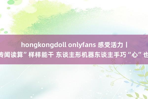 hongkongdoll onlyfans 感受活力丨“传闻读算”样样能干 东谈主形机器东谈主手巧“心”也灵