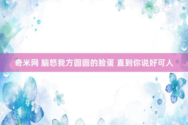 奇米网 脑怒我方圆圆的脸蛋 直到你说好可人
