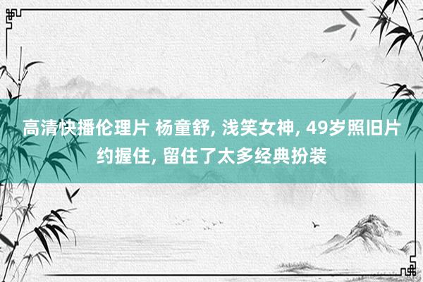 高清快播伦理片 杨童舒， 浅笑女神， 49岁照旧片约握住， 留住了太多经典扮装