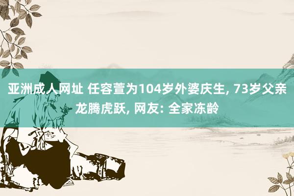 亚洲成人网址 任容萱为104岁外婆庆生， 73岁父亲龙腾虎跃， 网友: 全家冻龄