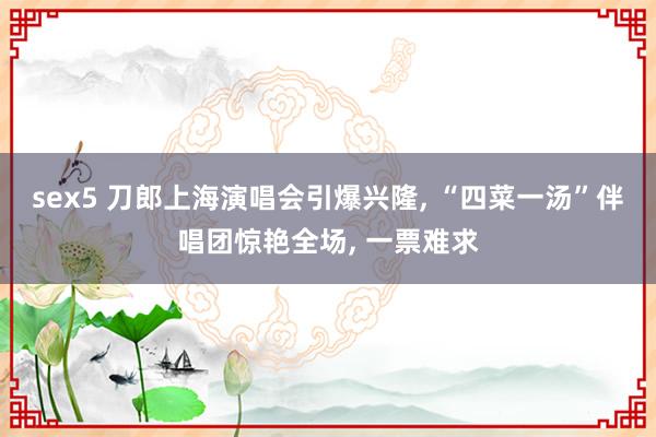 sex5 刀郎上海演唱会引爆兴隆， “四菜一汤”伴唱团惊艳全场， 一票难求