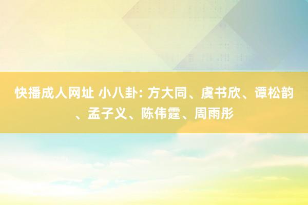快播成人网址 小八卦: 方大同、虞书欣、谭松韵、孟子义、陈伟霆、周雨彤