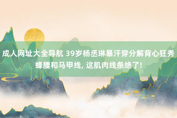 成人网址大全导航 39岁杨丞琳暴汗穿分解背心狂秀蜂腰和马甲线， 这肌肉线条绝了!