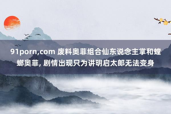 91porn，com 废料奥菲组合仙东说念主掌和螳螂奥菲， 剧情出现只为讲明启太郎无法变身