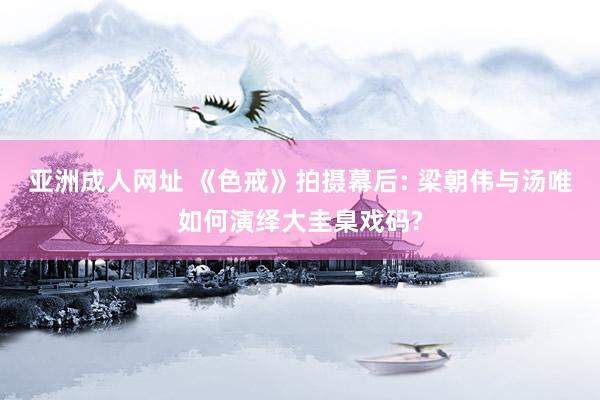 亚洲成人网址 《色戒》拍摄幕后: 梁朝伟与汤唯如何演绎大圭臬戏码?