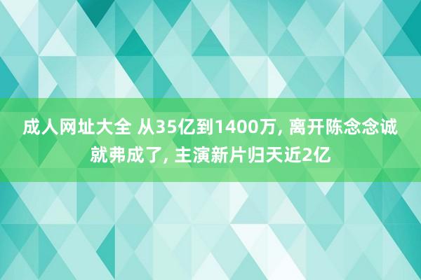 成人网址大全 从35亿到1400万， 离开陈念念诚就弗成了， 主演新片归天近2亿