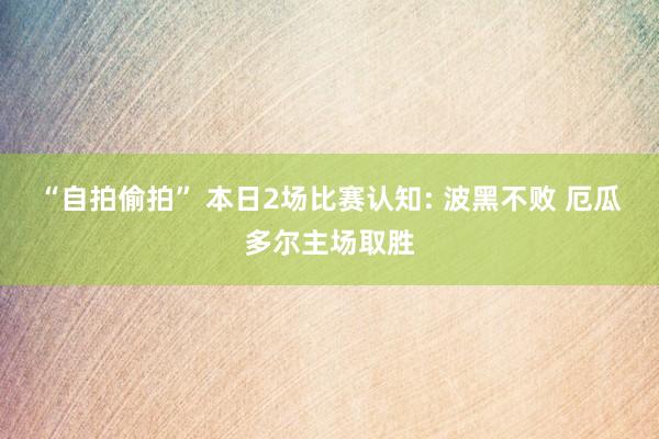 “自拍偷拍” 本日2场比赛认知: 波黑不败 厄瓜多尔主场取胜