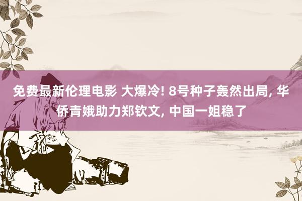 免费最新伦理电影 大爆冷! 8号种子轰然出局， 华侨青娥助力郑钦文， 中国一姐稳了