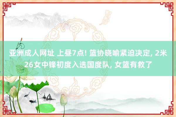 亚洲成人网址 上昼7点! 篮协晓喻紧迫决定， 2米26女中锋初度入选国度队， 女篮有救了