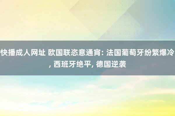 快播成人网址 欧国联恣意通宵: 法国葡萄牙纷繁爆冷， 西班牙绝平， 德国逆袭