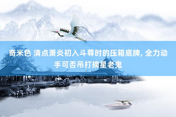奇米色 清点萧炎初入斗尊时的压箱底牌， 全力动手可否吊打摘星老鬼