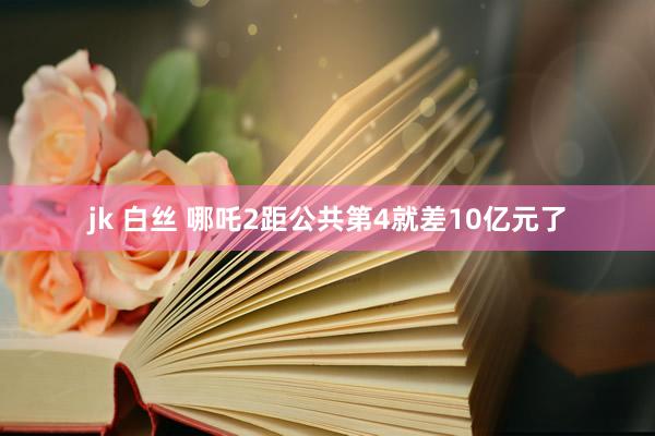 jk 白丝 哪吒2距公共第4就差10亿元了
