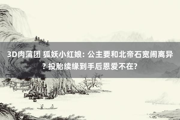 3D肉蒲团 狐妖小红娘: 公主要和北帝石宽闹离异? 投胎续缘到手后恩爱不在?