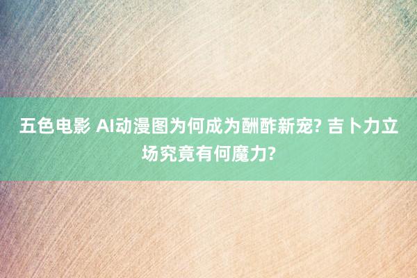 五色电影 AI动漫图为何成为酬酢新宠? 吉卜力立场究竟有何魔力?