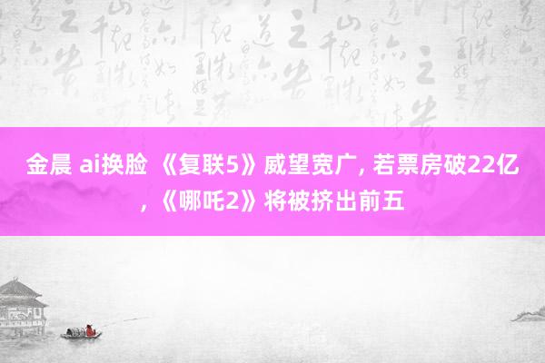 金晨 ai换脸 《复联5》威望宽广， 若票房破22亿， 《哪吒2》将被挤出前五