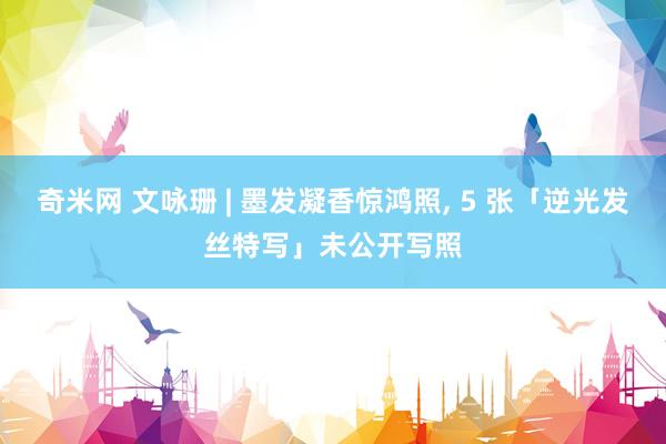奇米网 文咏珊 | 墨发凝香惊鸿照， 5 张「逆光发丝特写」未公开写照
