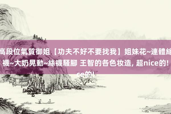 高段位氣質御姐【功夫不好不要找我】姐妹花~連體絲襪~大奶晃動~絲襪騷腳 王智的各色妆造， 超nice的!