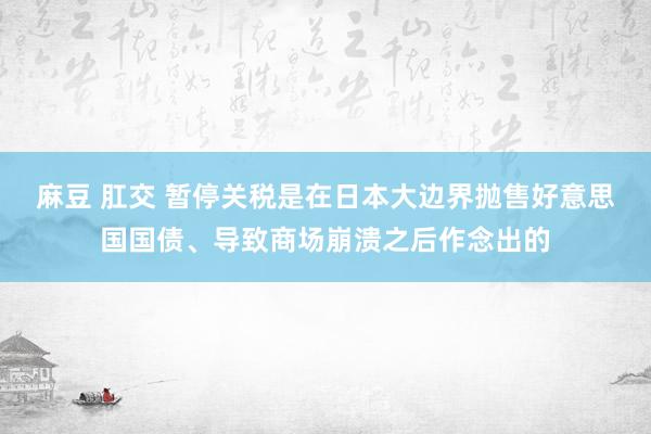 麻豆 肛交 暂停关税是在日本大边界抛售好意思国国债、导致商场崩溃之后作念出的