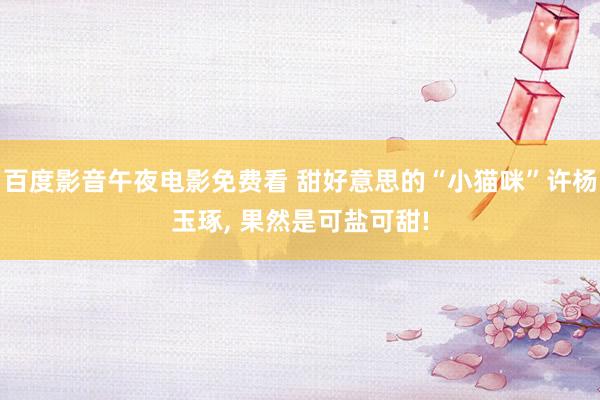 百度影音午夜电影免费看 甜好意思的“小猫咪”许杨玉琢， 果然是可盐可甜!