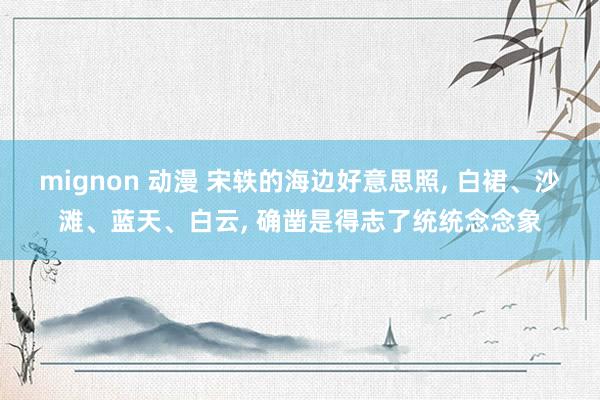 mignon 动漫 宋轶的海边好意思照， 白裙、沙滩、蓝天、白云， 确凿是得志了统统念念象