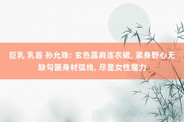 巨乳 乳首 孙允珠: 玄色露肩连衣裙， 紧身野心无缺勾画身材弧线， 尽显女性魔力