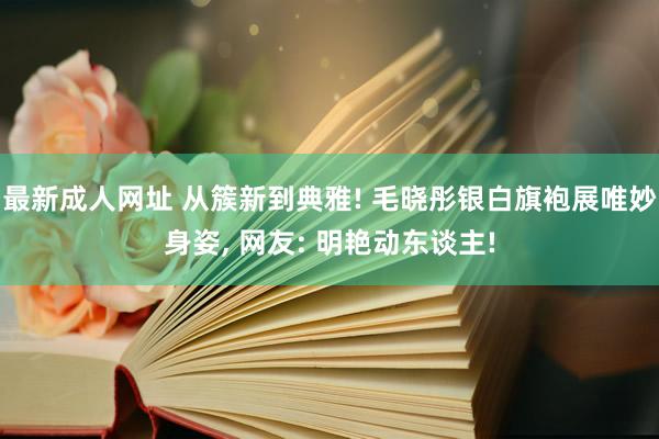 最新成人网址 从簇新到典雅! 毛晓彤银白旗袍展唯妙身姿， 网友: 明艳动东谈主!