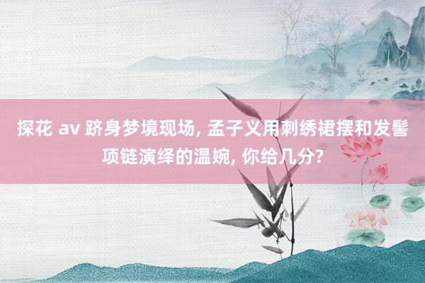 探花 av 跻身梦境现场， 孟子义用刺绣裙摆和发髻项链演绎的温婉， 你给几分?