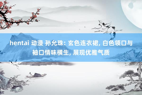 hentai 动漫 孙允珠: 玄色连衣裙， 白色领口与袖口情味横生， 展现优雅气质