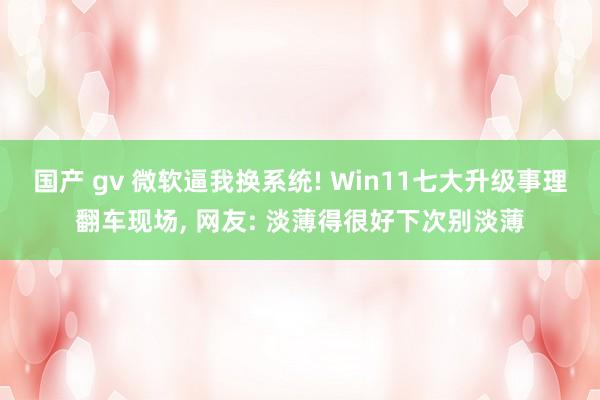 国产 gv 微软逼我换系统! Win11七大升级事理翻车现场， 网友: 淡薄得很好下次别淡薄