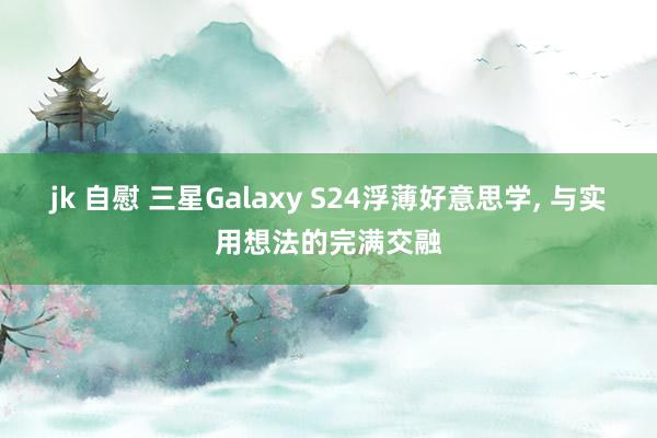 jk 自慰 三星Galaxy S24浮薄好意思学， 与实用想法的完满交融