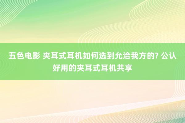 五色电影 夹耳式耳机如何选到允洽我方的? 公认好用的夹耳式耳机共享