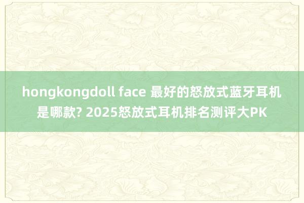 hongkongdoll face 最好的怒放式蓝牙耳机是哪款? 2025怒放式耳机排名测评大PK