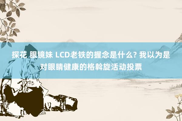 探花 眼镜妹 LCD老铁的握念是什么? 我以为是对眼睛健康的格斡旋活动投票