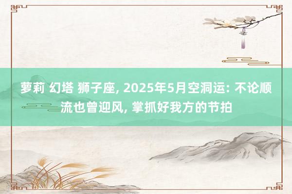 萝莉 幻塔 狮子座， 2025年5月空洞运: 不论顺流也曾迎风， 掌抓好我方的节拍