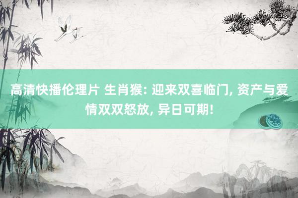 高清快播伦理片 生肖猴: 迎来双喜临门， 资产与爱情双双怒放， 异日可期!