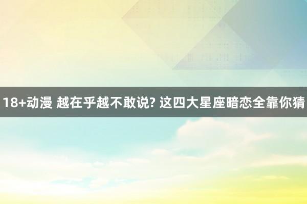 18+动漫 越在乎越不敢说? 这四大星座暗恋全靠你猜