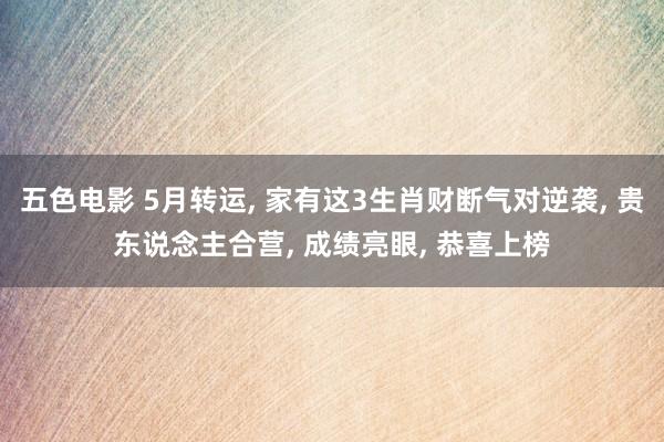 五色电影 5月转运， 家有这3生肖财断气对逆袭， 贵东说念主合营， 成绩亮眼， 恭喜上榜