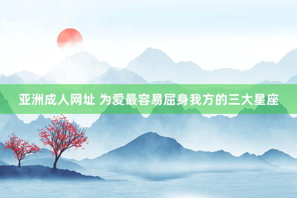 亚洲成人网址 为爱最容易屈身我方的三大星座