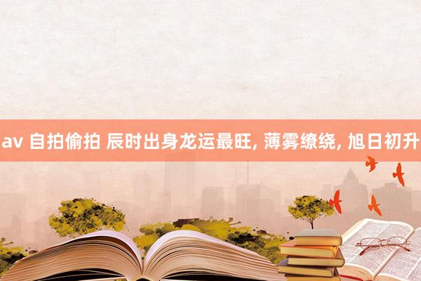 av 自拍偷拍 辰时出身龙运最旺， 薄雾缭绕， 旭日初升