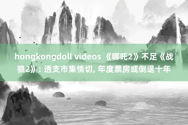 hongkongdoll videos 《哪吒2》不足《战狼2》: 透支市集情切， 年度票房或倒退十年