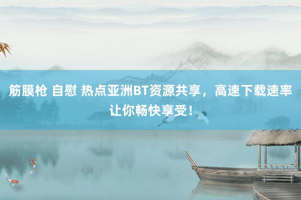 筋膜枪 自慰 热点亚洲BT资源共享，高速下载速率让你畅快享受！