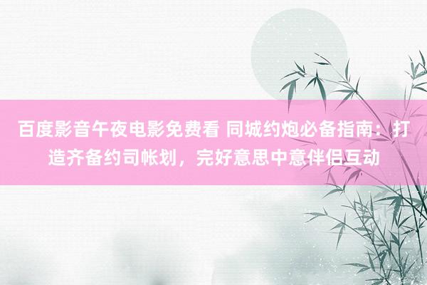 百度影音午夜电影免费看 同城约炮必备指南：打造齐备约司帐划，完好意思中意伴侣互动