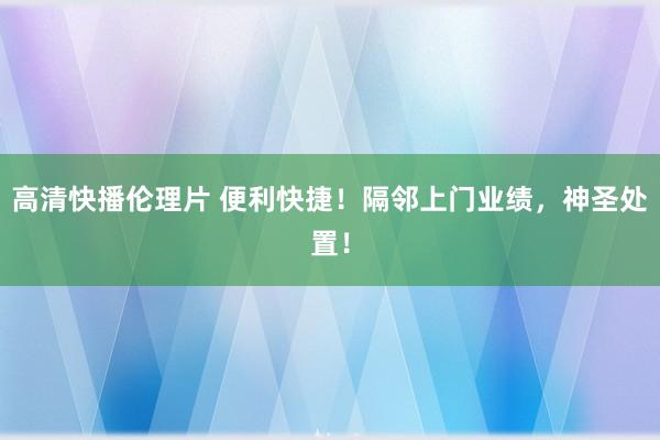 高清快播伦理片 便利快捷！隔邻上门业绩，神圣处置！
