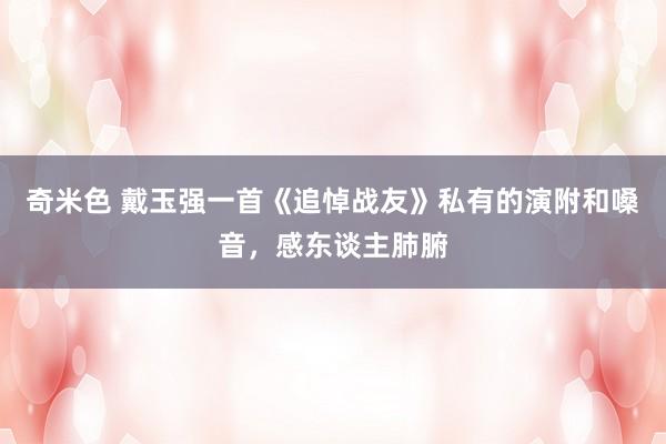 奇米色 戴玉强一首《追悼战友》私有的演附和嗓音，感东谈主肺腑